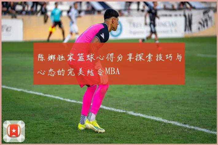 陈娜独家篮球心得分享探索技巧与心态的完美结合MBA