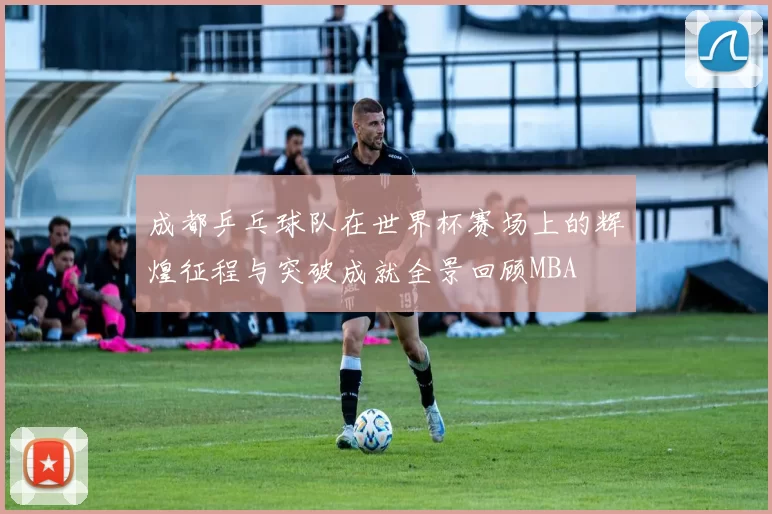 成都乒乓球队在世界杯赛场上的辉煌征程与突破成就全景回顾MBA