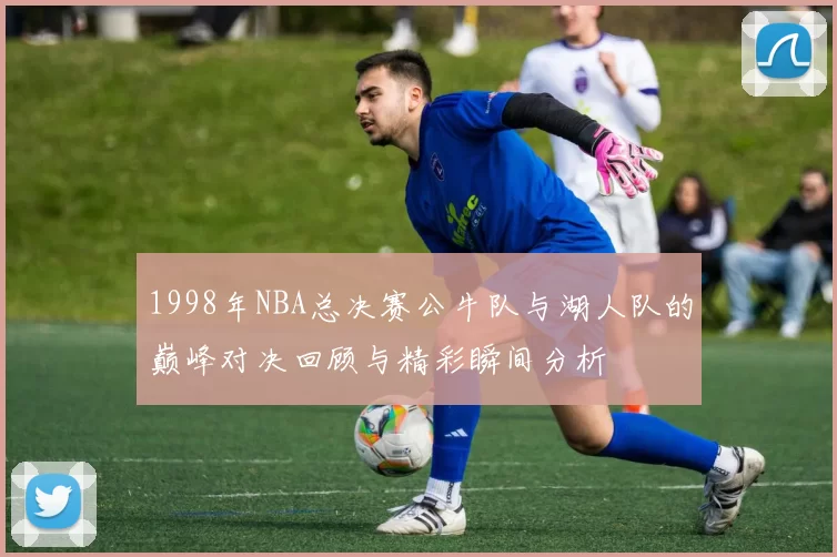 1998年NBA总决赛公牛队与湖人队的巅峰对决回顾与精彩瞬间分析