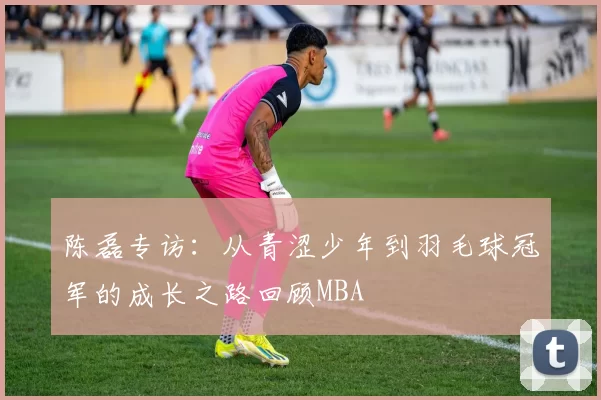 陈磊专访：从青涩少年到羽毛球冠军的成长之路回顾MBA