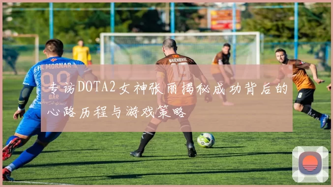 专访DOTA2女神张丽揭秘成功背后的心路历程与游戏策略