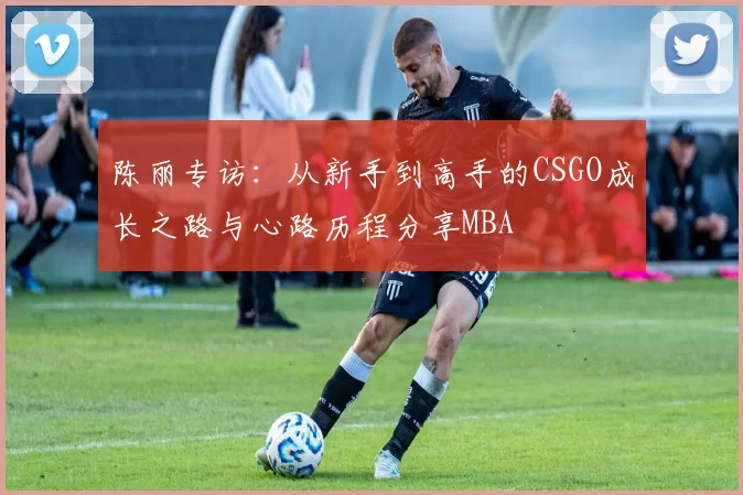 陈丽专访：从新手到高手的CSGO成长之路与心路历程分享MBA